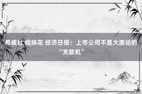 希威社 姐妹花 经济日报：上市公司不是大激动的“支款机”