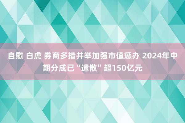 自慰 白虎 券商多措并举加强市值惩办 2024年中期分成已“遣散”超150亿元