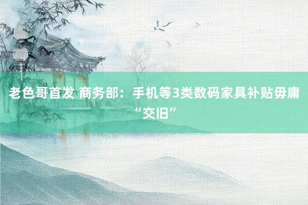 老色哥首发 商务部：手机等3类数码家具补贴毋庸“交旧”