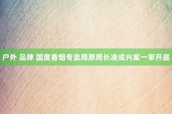 户外 品牌 国度香烟专卖局原局长凌成兴案一审开庭