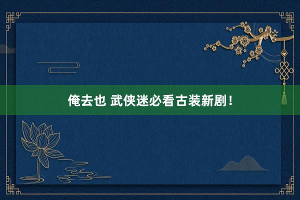 俺去也 武侠迷必看古装新剧！