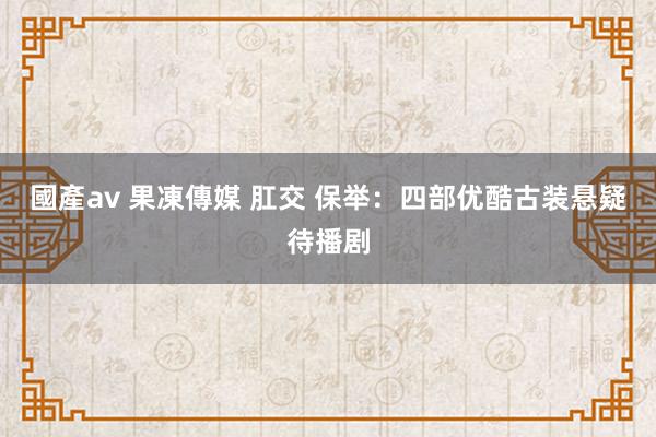 國產av 果凍傳媒 肛交 保举：四部优酷古装悬疑待播剧