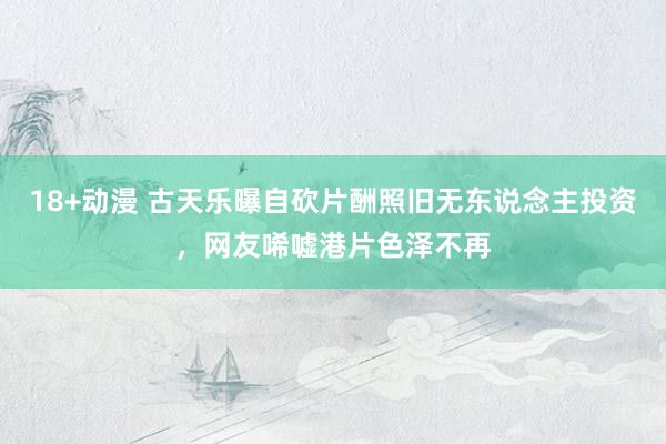 18+动漫 古天乐曝自砍片酬照旧无东说念主投资，网友唏嘘港片色泽不再