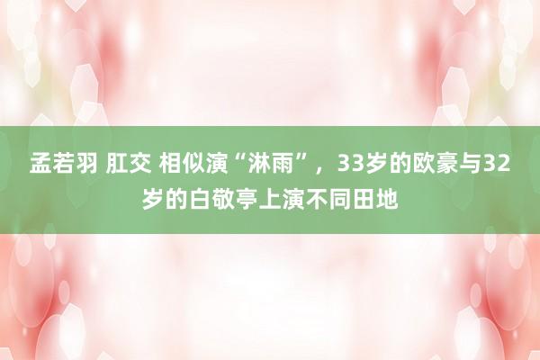 孟若羽 肛交 相似演“淋雨”，33岁的欧豪与32岁的白敬亭上演不同田地