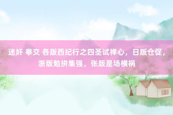 迷奸 拳交 各版西纪行之四圣试禅心，日版仓促，浙版勉拼集强，张版是场横祸