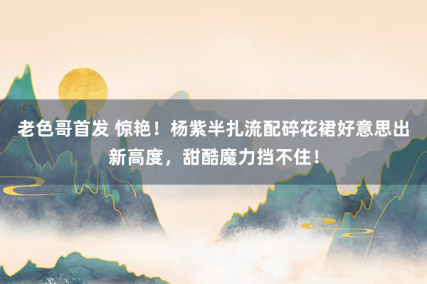 老色哥首发 惊艳！杨紫半扎流配碎花裙好意思出新高度，甜酷魔力挡不住！
