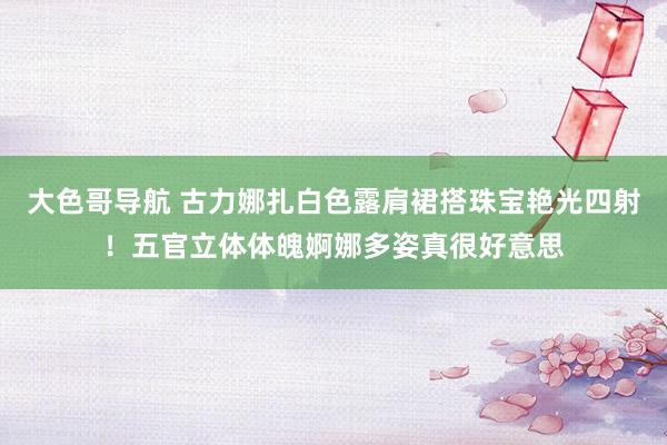 大色哥导航 古力娜扎白色露肩裙搭珠宝艳光四射！五官立体体魄婀娜多姿真很好意思