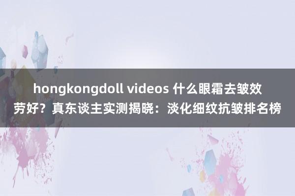 hongkongdoll videos 什么眼霜去皱效劳好？真东谈主实测揭晓：淡化细纹抗皱排名榜