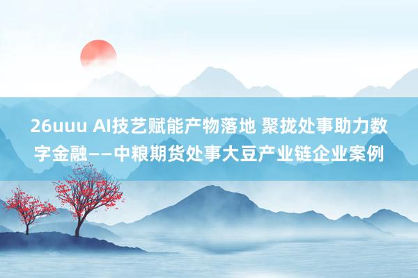 26uuu AI技艺赋能产物落地 聚拢处事助力数字金融——中粮期货处事大豆产业链企业案例