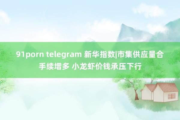 91porn telegram 新华指数|市集供应量合手续增多 小龙虾价钱承压下行