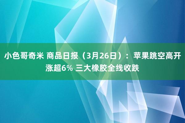 小色哥奇米 商品日报（3月26日）：苹果跳空高开涨超6% 三大橡胶全线收跌