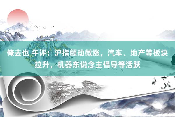 俺去也 午评：沪指颤动微涨，汽车、地产等板块拉升，机器东说念主倡导等活跃