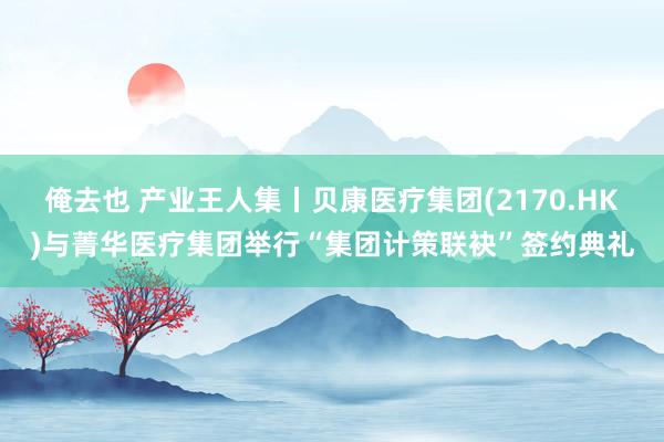 俺去也 产业王人集丨贝康医疗集团(2170.HK)与菁华医疗集团举行“集团计策联袂”签约典礼
