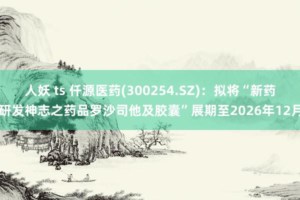 人妖 ts 仟源医药(300254.SZ)：拟将“新药研发神志之药品罗沙司他及胶囊”展期至2026年12月