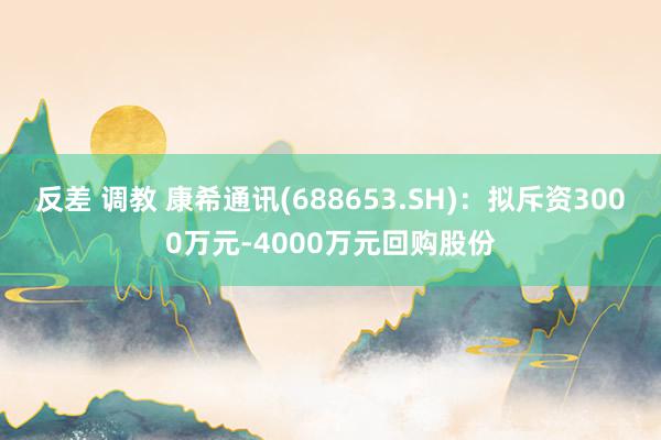 反差 调教 康希通讯(688653.SH)：拟斥资3000万元-4000万元回购股份
