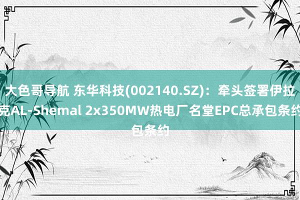大色哥导航 东华科技(002140.SZ)：牵头签署伊拉克AL-Shemal 2x350MW热电厂名堂EPC总承包条约