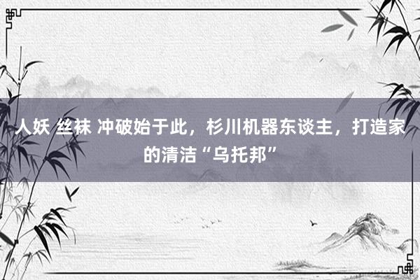人妖 丝袜 冲破始于此，杉川机器东谈主，打造家的清洁“乌托邦”