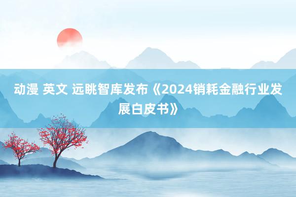 动漫 英文 远眺智库发布《2024销耗金融行业发展白皮书》
