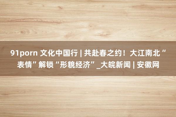 91porn 文化中国行 | 共赴春之约！大江南北“表情”解锁“形貌经济”_大皖新闻 | 安徽网