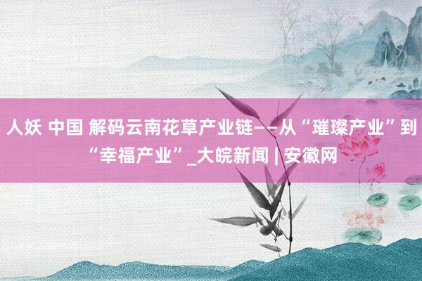 人妖 中国 解码云南花草产业链——从“璀璨产业”到“幸福产业”_大皖新闻 | 安徽网