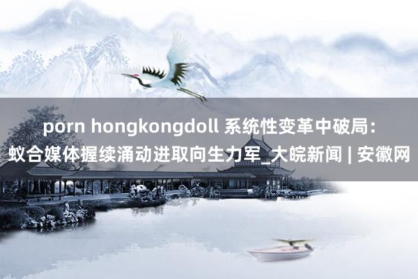 porn hongkongdoll 系统性变革中破局：蚁合媒体握续涌动进取向生力军_大皖新闻 | 安徽网