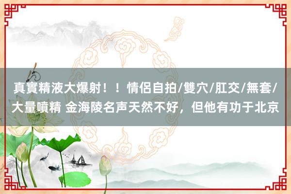 真實精液大爆射！！情侶自拍/雙穴/肛交/無套/大量噴精 金海陵名声天然不好，但他有功于北京