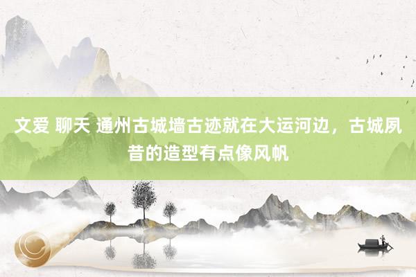 文爱 聊天 通州古城墙古迹就在大运河边，古城夙昔的造型有点像风帆