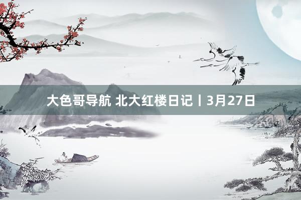 大色哥导航 北大红楼日记丨3月27日