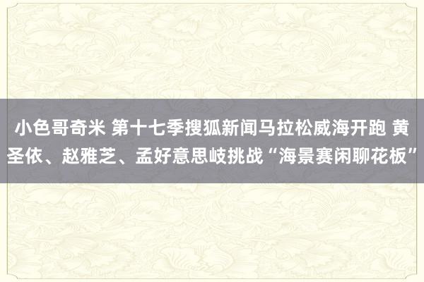 小色哥奇米 第十七季搜狐新闻马拉松威海开跑 黄圣依、赵雅芝、孟好意思岐挑战“海景赛闲聊花板”