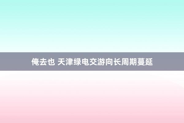 俺去也 天津绿电交游向长周期蔓延