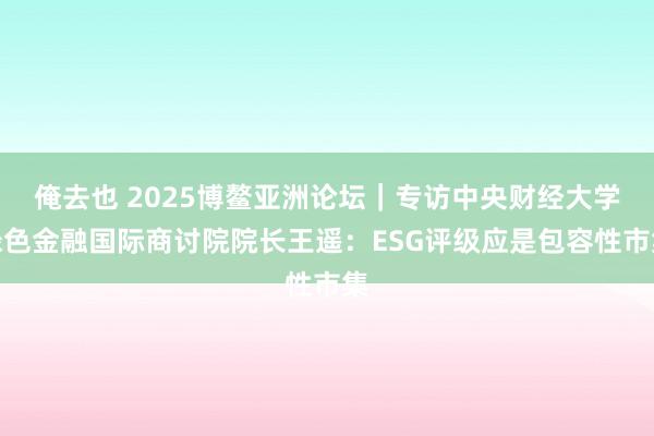 俺去也 2025博鳌亚洲论坛｜专访中央财经大学绿色金融国际商讨院院长王遥：ESG评级应是包容性市集