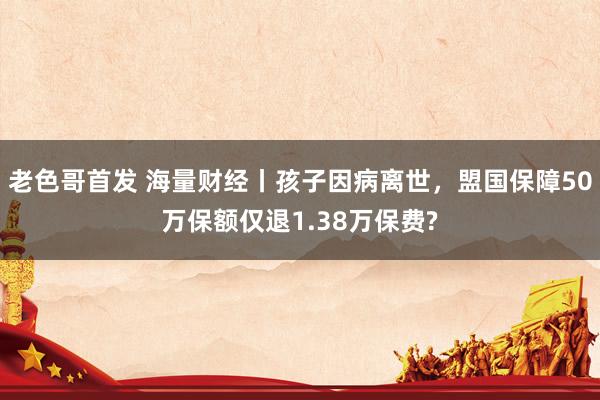 老色哥首发 海量财经丨孩子因病离世，盟国保障50万保额仅退1.38万保费?