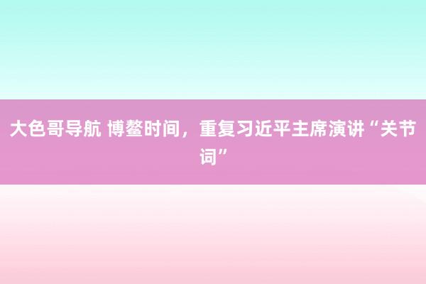 大色哥导航 博鳌时间，重复习近平主席演讲“关节词”