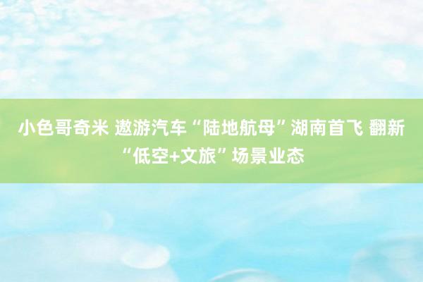 小色哥奇米 遨游汽车“陆地航母”湖南首飞 翻新“低空+文旅”场景业态