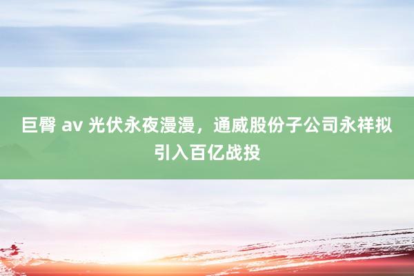 巨臀 av 光伏永夜漫漫，通威股份子公司永祥拟引入百亿战投