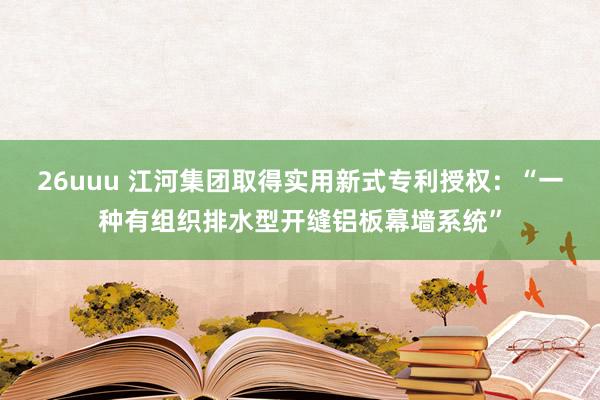 26uuu 江河集团取得实用新式专利授权：“一种有组织排水型开缝铝板幕墙系统”