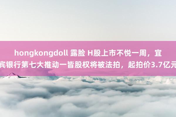 hongkongdoll 露脸 H股上市不悦一周，宜宾银行第七大推动一皆股权将被法拍，起拍价3.7亿元