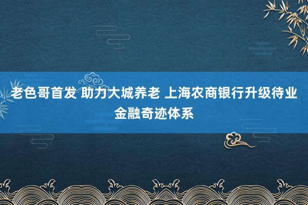 老色哥首发 助力大城养老 上海农商银行升级待业金融奇迹体系
