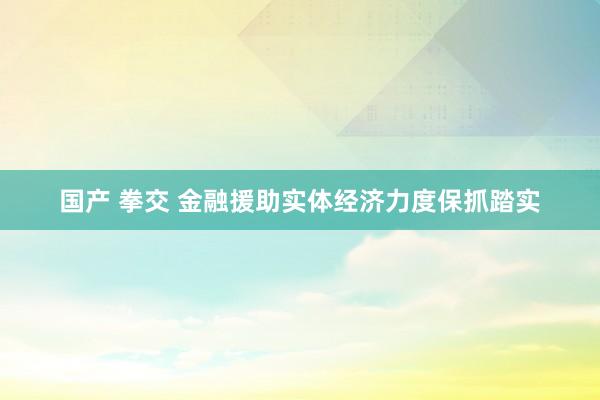 国产 拳交 金融援助实体经济力度保抓踏实