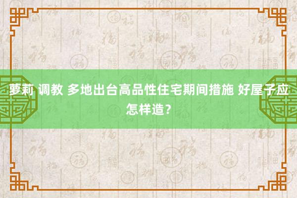萝莉 调教 多地出台高品性住宅期间措施 好屋子应怎样造？