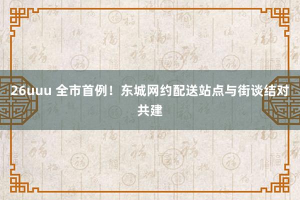 26uuu 全市首例！东城网约配送站点与街谈结对共建