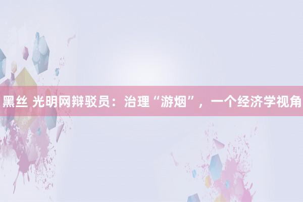 黑丝 光明网辩驳员：治理“游烟”，一个经济学视角