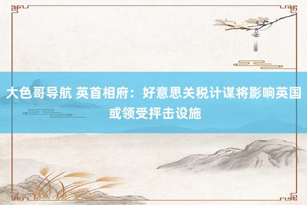 大色哥导航 英首相府：好意思关税计谋将影响英国 或领受抨击设施