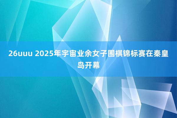 26uuu 2025年宇宙业余女子围棋锦标赛在秦皇岛开幕