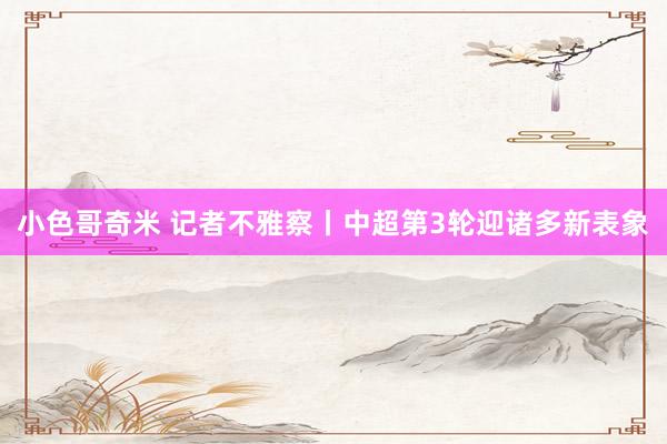 小色哥奇米 记者不雅察丨中超第3轮迎诸多新表象