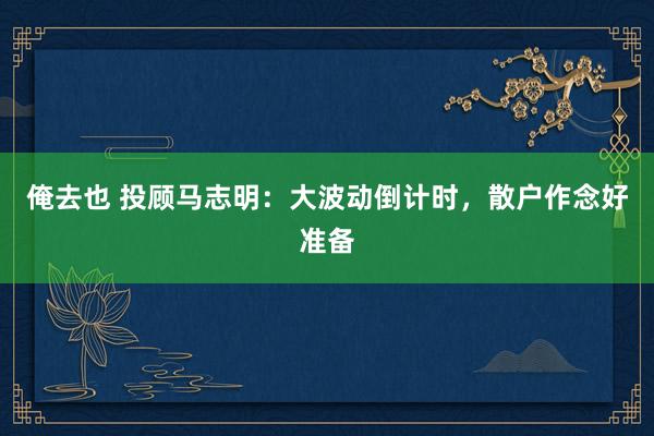 俺去也 投顾马志明：大波动倒计时，散户作念好准备