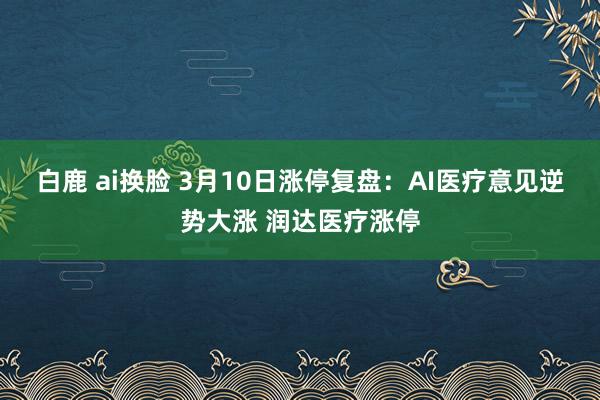 白鹿 ai换脸 3月10日涨停复盘：AI医疗意见逆势大涨 润达医疗涨停