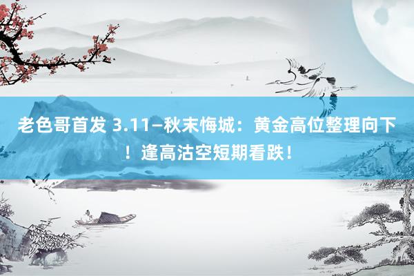 老色哥首发 3.11—秋末悔城：黄金高位整理向下！逢高沽空短期看跌！