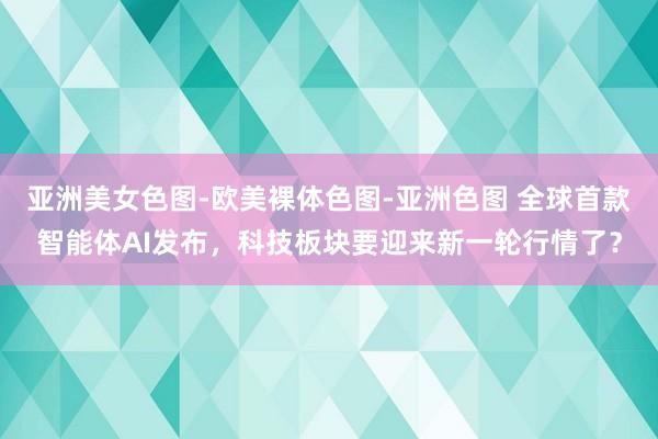 亚洲美女色图-欧美裸体色图-亚洲色图 全球首款智能体AI发布，科技板块要迎来新一轮行情了？