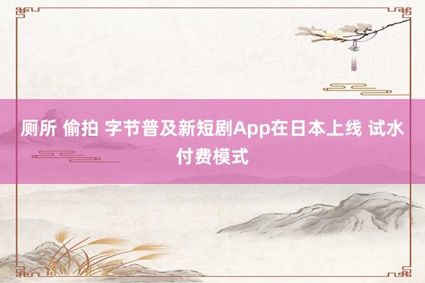 厕所 偷拍 字节普及新短剧App在日本上线 试水付费模式